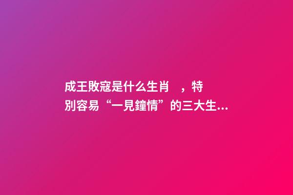 成王敗寇是什么生肖，特別容易“一見鐘情”的三大生肖!桃花運爆棚!